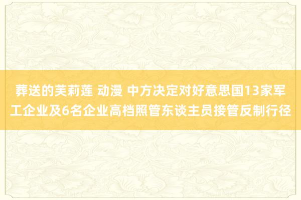 葬送的芙莉莲 动漫 中方决定对好意思国13家军工企业及6名企业高档照管东谈主员接管反制行径