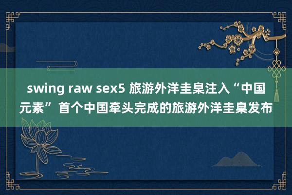 swing raw sex5 旅游外洋圭臬注入“中国元素” 首个中国牵头完成的旅游外洋圭臬发布