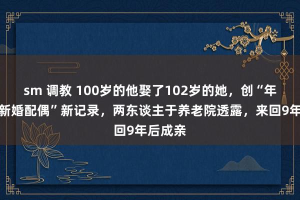 sm 调教 100岁的他娶了102岁的她，创“年龄最大新婚配偶”新记录，两东谈主于养老院透露，来回9年后成亲