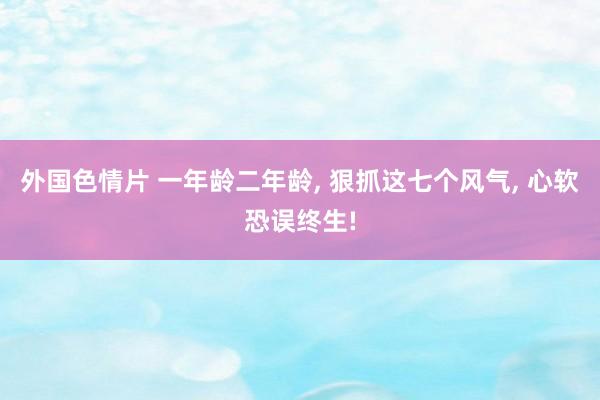 外国色情片 一年龄二年龄， 狠抓这七个风气， 心软恐误终生!