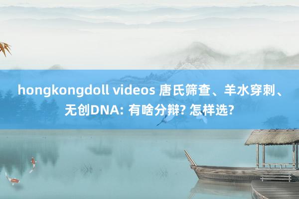 hongkongdoll videos 唐氏筛查、羊水穿刺、无创DNA: 有啥分辩? 怎样选?