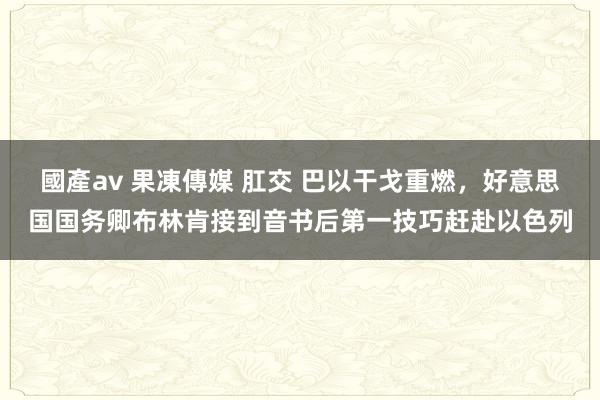 國產av 果凍傳媒 肛交 巴以干戈重燃，好意思国国务卿布林肯接到音书后第一技巧赶赴以色列