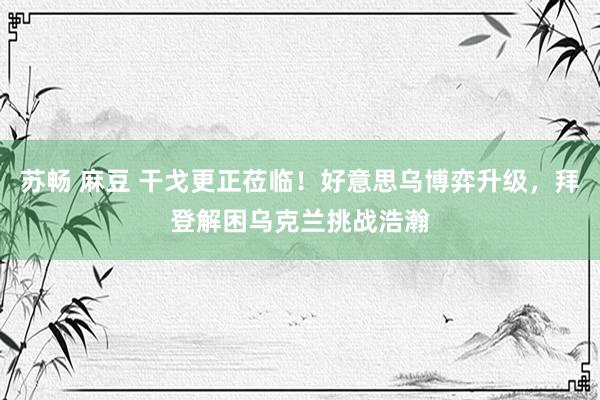 苏畅 麻豆 干戈更正莅临！好意思乌博弈升级，拜登解困乌克兰挑战浩瀚