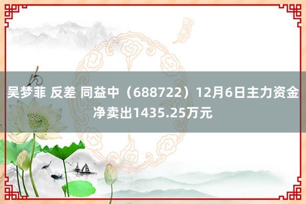 吴梦菲 反差 同益中（688722）12月6日主力资金净卖出1435.25万元