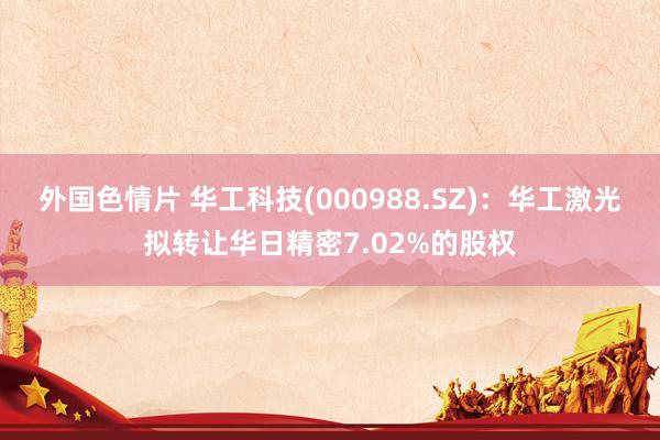 外国色情片 华工科技(000988.SZ)：华工激光拟转让华日精密7.02%的股权