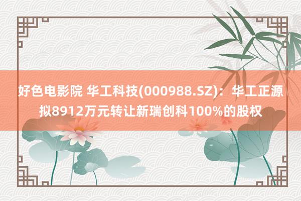 好色电影院 华工科技(000988.SZ)：华工正源拟8912万元转让新瑞创科100%的股权