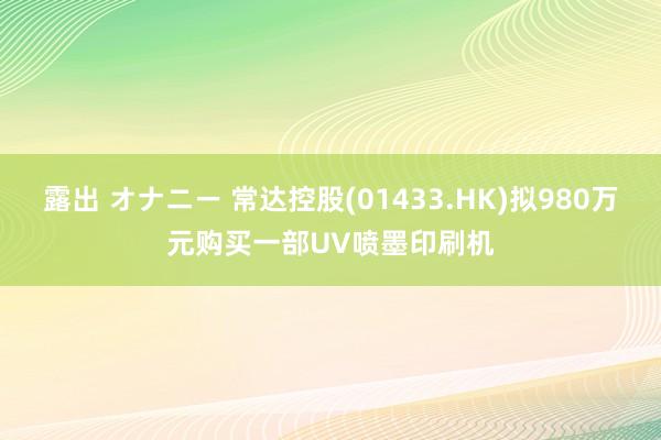 露出 オナニー 常达控股(01433.HK)拟980万元购买一部UV喷墨印刷机