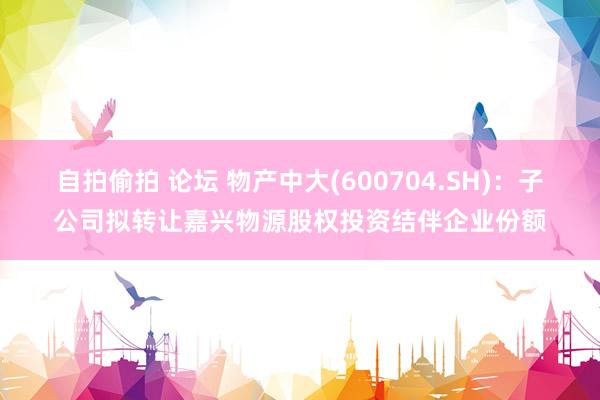 自拍偷拍 论坛 物产中大(600704.SH)：子公司拟转让嘉兴物源股权投资结伴企业份额