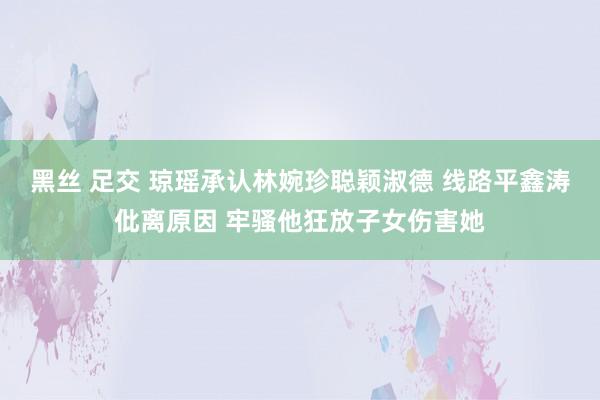 黑丝 足交 琼瑶承认林婉珍聪颖淑德 线路平鑫涛仳离原因 牢骚他狂放子女伤害她