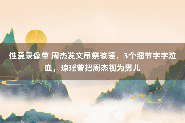 性爱录像带 周杰发文吊祭琼瑶，3个细节字字泣血，琼瑶曾把周杰视为男儿