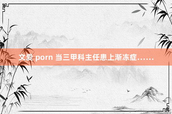 文爱 porn 当三甲科主任患上渐冻症……