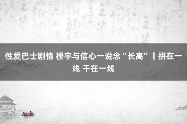 性爱巴士剧情 楼宇与信心一说念“长高”丨拼在一线 干在一线