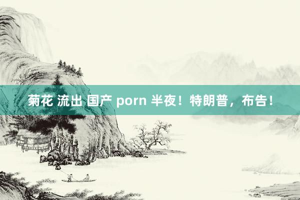 菊花 流出 国产 porn 半夜！特朗普，布告！