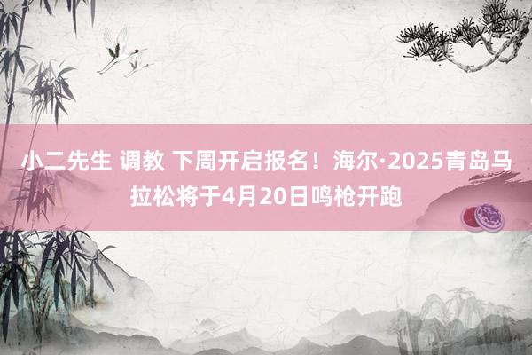 小二先生 调教 下周开启报名！海尔·2025青岛马拉松将于4月20日鸣枪开跑