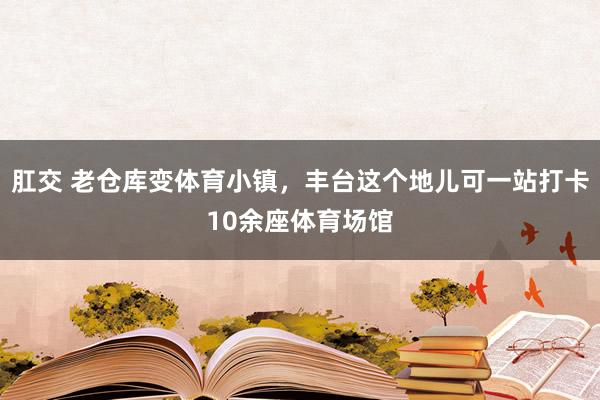 肛交 老仓库变体育小镇，丰台这个地儿可一站打卡10余座体育场馆