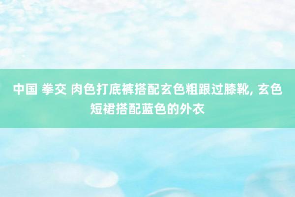 中国 拳交 肉色打底裤搭配玄色粗跟过膝靴， 玄色短裙搭配蓝色的外衣