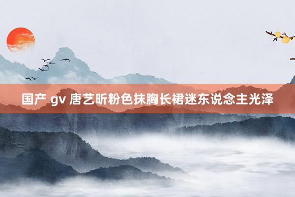 国产 gv 唐艺昕粉色抹胸长裙迷东说念主光泽