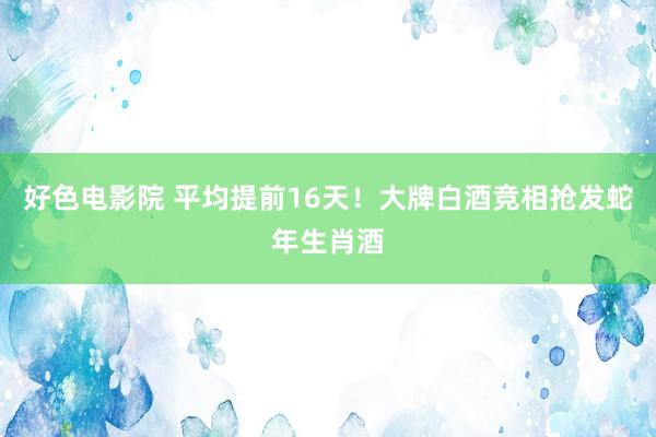 好色电影院 平均提前16天！大牌白酒竞相抢发蛇年生肖酒