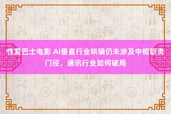 性爱巴士电影 AI垂直行业哄骗仍未涉及中枢职责门径，通讯行业如何破局