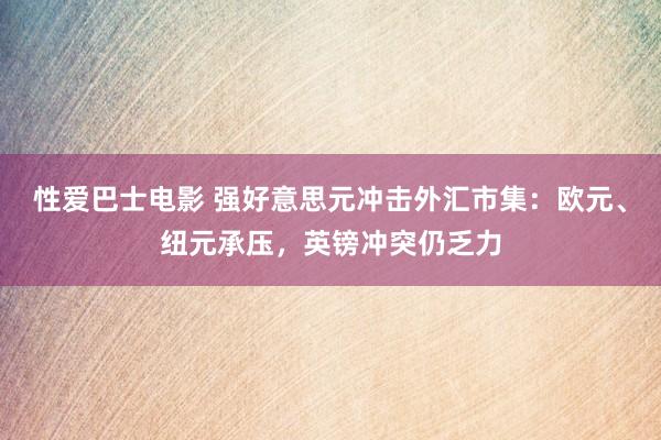 性爱巴士电影 强好意思元冲击外汇市集：欧元、纽元承压，英镑冲突仍乏力