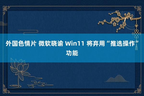 外国色情片 微软晓谕 Win11 将弃用“推选操作”功能