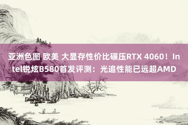 亚洲色图 欧美 大显存性价比碾压RTX 4060！Intel锐炫B580首发评测：光追性能已远超AMD