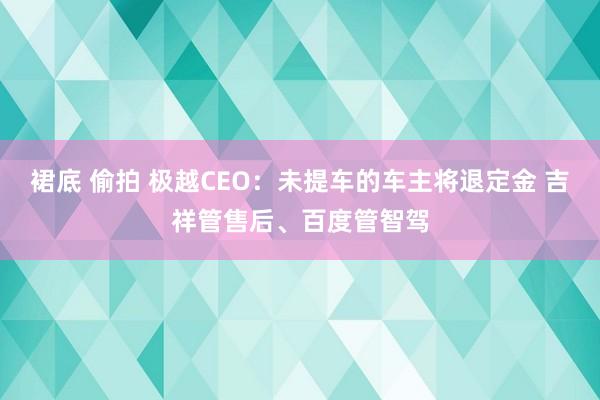 裙底 偷拍 极越CEO：未提车的车主将退定金 吉祥管售后、百度管智驾