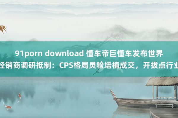 91porn download 懂车帝巨懂车发布世界经销商调研抵制：CPS格局灵验培植成交，开拔点行业