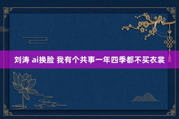 刘涛 ai换脸 我有个共事一年四季都不买衣裳