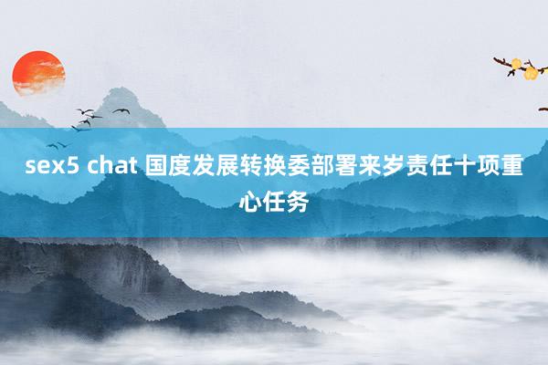 sex5 chat 国度发展转换委部署来岁责任十项重心任务