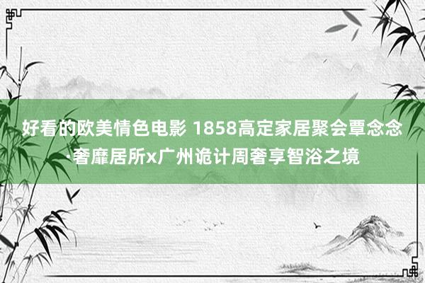 好看的欧美情色电影 1858高定家居聚会覃念念·奢靡居所x广州诡计周奢享智浴之境