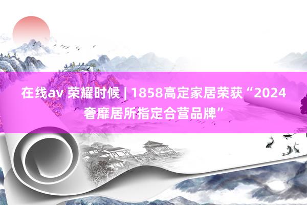 在线av 荣耀时候 | 1858高定家居荣获“2024奢靡居所指定合营品牌”