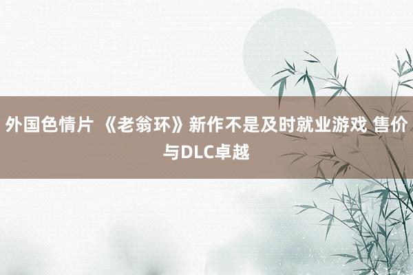 外国色情片 《老翁环》新作不是及时就业游戏 售价与DLC卓越