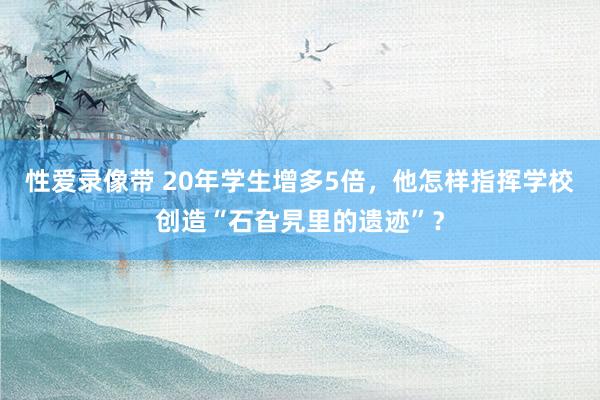 性爱录像带 20年学生增多5倍，他怎样指挥学校创造“石旮旯里的遗迹”？