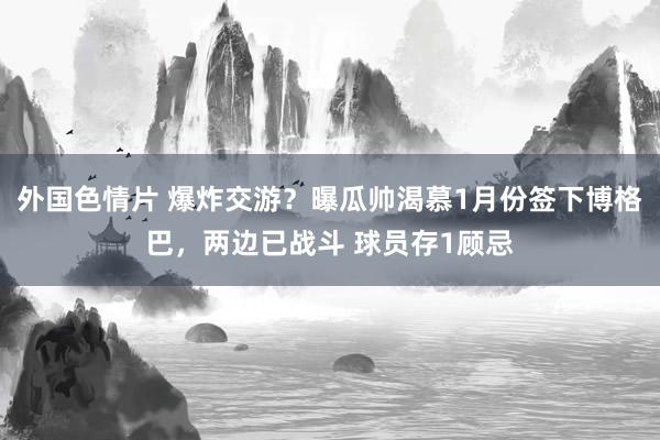 外国色情片 爆炸交游？曝瓜帅渴慕1月份签下博格巴，两边已战斗 球员存1顾忌