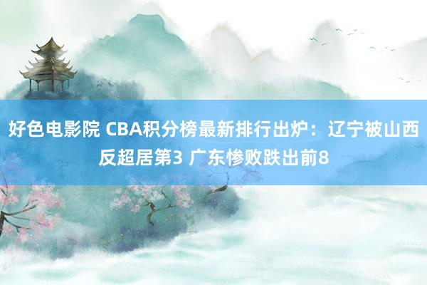 好色电影院 CBA积分榜最新排行出炉：辽宁被山西反超居第3 广东惨败跌出前8