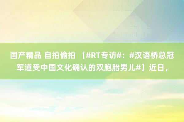 国产精品 自拍偷拍 【#RT专访#：#汉语桥总冠军道受中国文化确认的双胞胎男儿#】近日，