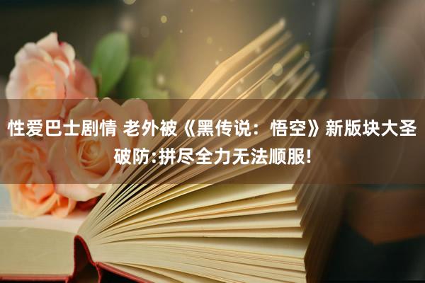 性爱巴士剧情 老外被《黑传说：悟空》新版块大圣破防:拼尽全力无法顺服!