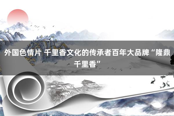 外国色情片 千里香文化的传承者百年大品牌“隆鼎千里香”