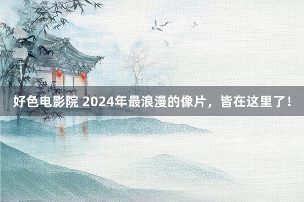 好色电影院 2024年最浪漫的像片，皆在这里了！