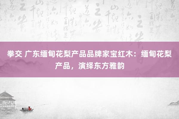 拳交 广东缅甸花梨产品品牌家宝红木：缅甸花梨产品，演绎东方雅韵