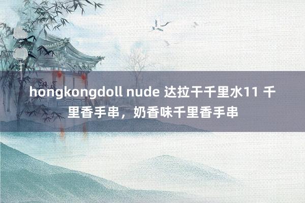 hongkongdoll nude 达拉干千里水11 千里香手串，奶香味千里香手串