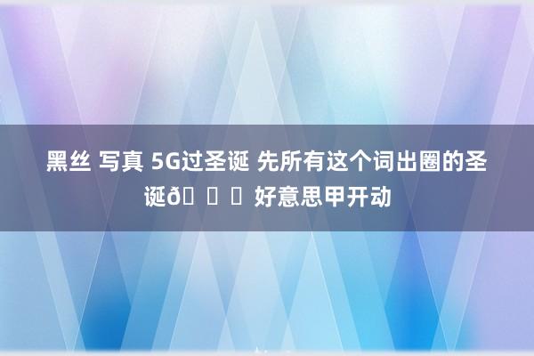 黑丝 写真 5G过圣诞 先所有这个词出圈的圣诞🎄好意思甲开动