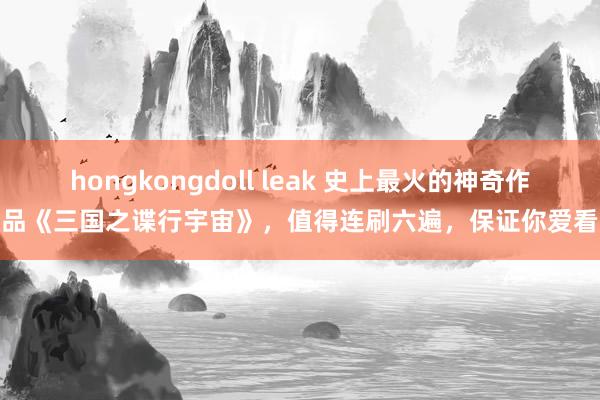 hongkongdoll leak 史上最火的神奇作品《三国之谍行宇宙》，值得连刷六遍，保证你爱看