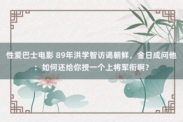 性爱巴士电影 89年洪学智访谒朝鲜，金日成问他：如何还给你授一个上将军衔啊？