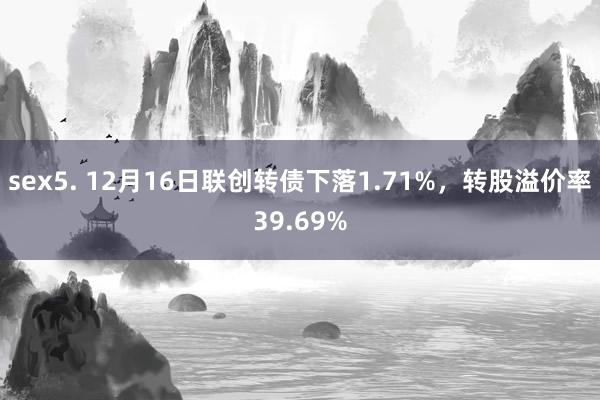 sex5. 12月16日联创转债下落1.71%，转股溢价率39.69%