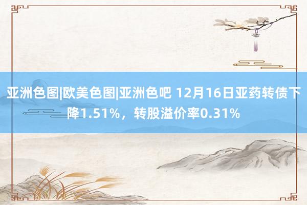 亚洲色图|欧美色图|亚洲色吧 12月16日亚药转债下降1.51%，转股溢价率0.31%