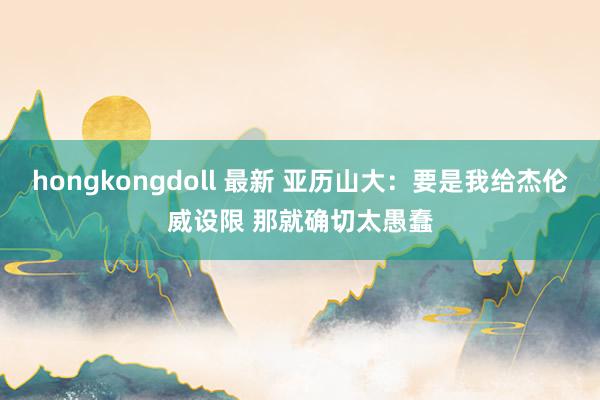 hongkongdoll 最新 亚历山大：要是我给杰伦威设限 那就确切太愚蠢