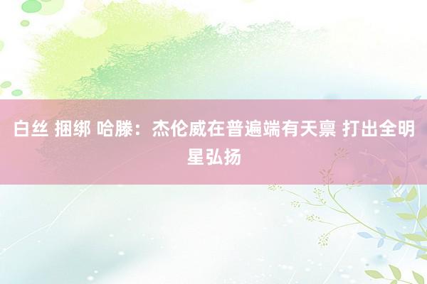 白丝 捆绑 哈滕：杰伦威在普遍端有天禀 打出全明星弘扬