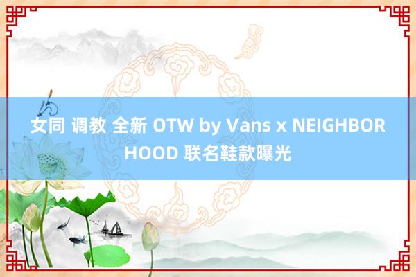 女同 调教 全新 OTW by Vans x NEIGHBORHOOD 联名鞋款曝光